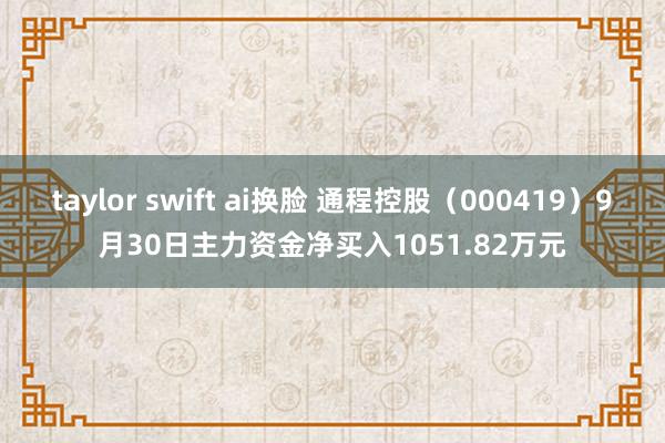 taylor swift ai换脸 通程控股（000419）9月30日主力资金净买入1051.82万元