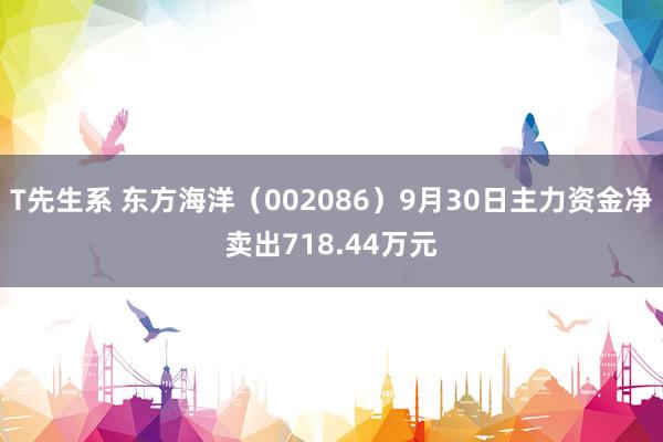 T先生系 东方海洋（002086）9月30日主力资金净卖出718.44万元