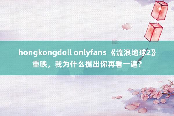 hongkongdoll onlyfans 《流浪地球2》重映，我为什么提出你再看一遍？