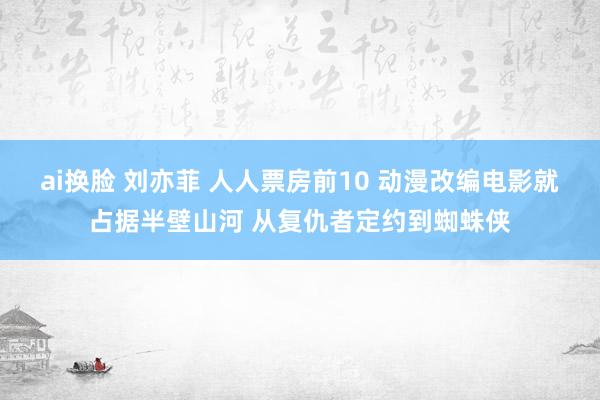 ai换脸 刘亦菲 人人票房前10 动漫改编电影就占据半壁山河 从复仇者定约到蜘蛛侠