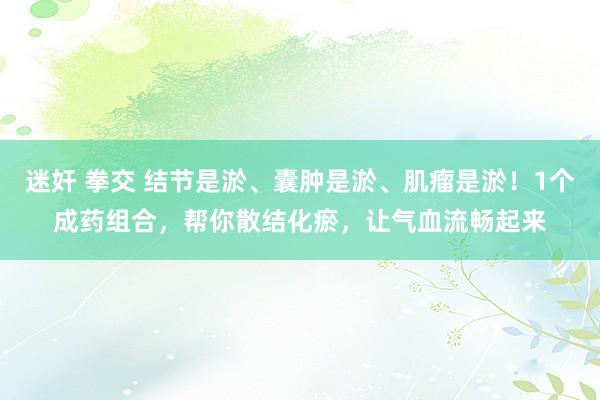 迷奸 拳交 结节是淤、囊肿是淤、肌瘤是淤！1个成药组合，帮你散结化瘀，让气血流畅起来