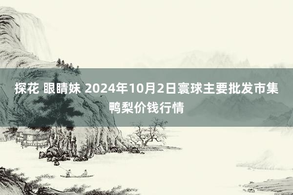 探花 眼睛妹 2024年10月2日寰球主要批发市集鸭梨价钱行情