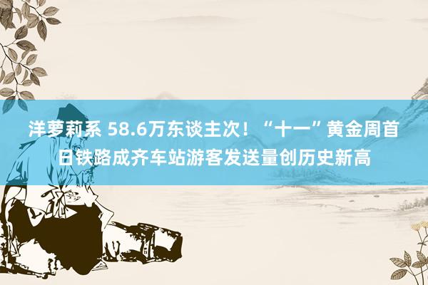 洋萝莉系 58.6万东谈主次！“十一”黄金周首日铁路成齐车站游客发送量创历史新高