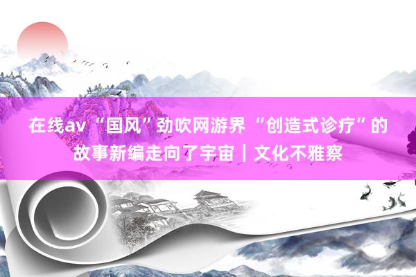 在线av “国风”劲吹网游界 “创造式诊疗”的故事新编走向了宇宙｜文化不雅察