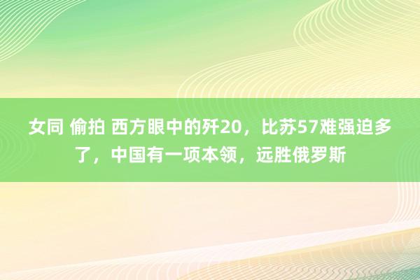 女同 偷拍 西方眼中的歼20，比苏57难强迫多了，中国有一项本领，远胜俄罗斯