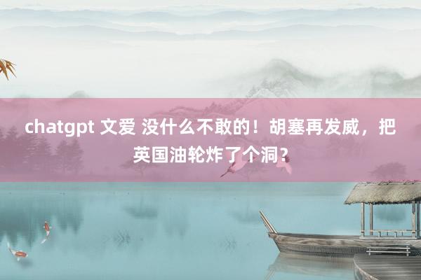 chatgpt 文爱 没什么不敢的！胡塞再发威，把英国油轮炸了个洞？