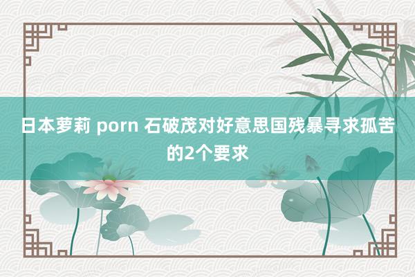 日本萝莉 porn 石破茂对好意思国残暴寻求孤苦的2个要求