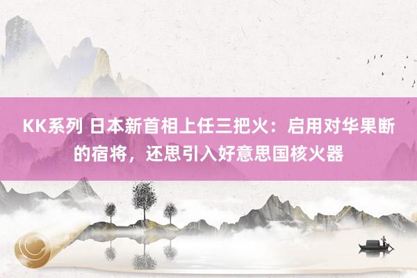 KK系列 日本新首相上任三把火：启用对华果断的宿将，还思引入好意思国核火器