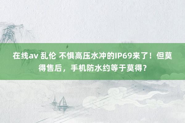 在线av 乱伦 不惧高压水冲的IP69来了！但莫得售后，手机防水约等于莫得？