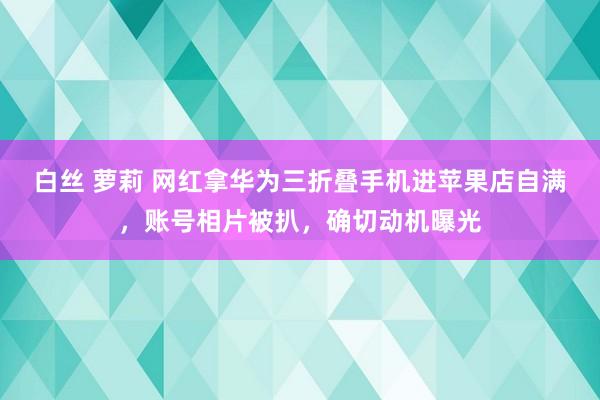 白丝 萝莉 网红拿华为三折叠手机进苹果店自满，账号相片被扒，确切动机曝光