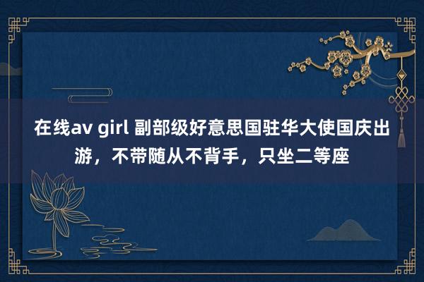 在线av girl 副部级好意思国驻华大使国庆出游，不带随从不背手，只坐二等座