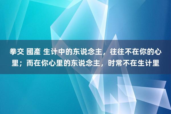 拳交 國產 生计中的东说念主，往往不在你的心里；而在你心里的东说念主，时常不在生计里