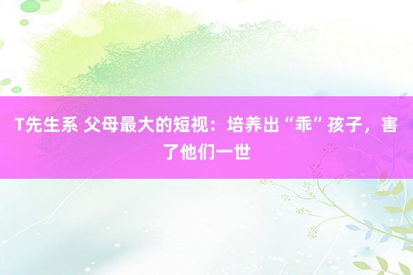 T先生系 父母最大的短视：培养出“乖”孩子，害了他们一世