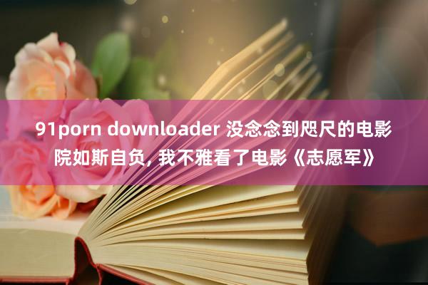 91porn downloader 没念念到咫尺的电影院如斯自负, 我不雅看了电影《志愿军》