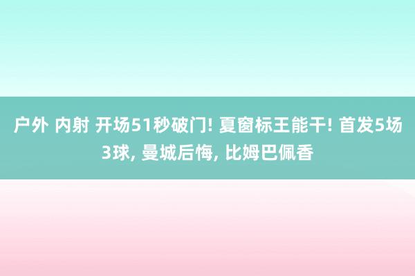 户外 内射 开场51秒破门! 夏窗标王能干! 首发5场3球, 曼城后悔, 比姆巴佩香