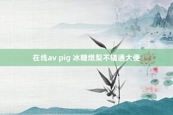 在线av pig 冰糖燉梨不错通大便