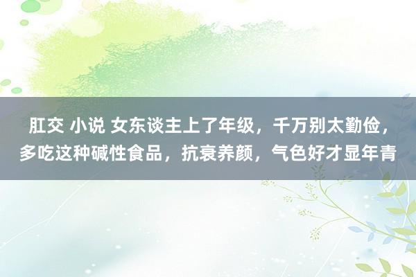 肛交 小说 女东谈主上了年级，千万别太勤俭，多吃这种碱性食品，抗衰养颜，气色好才显年青