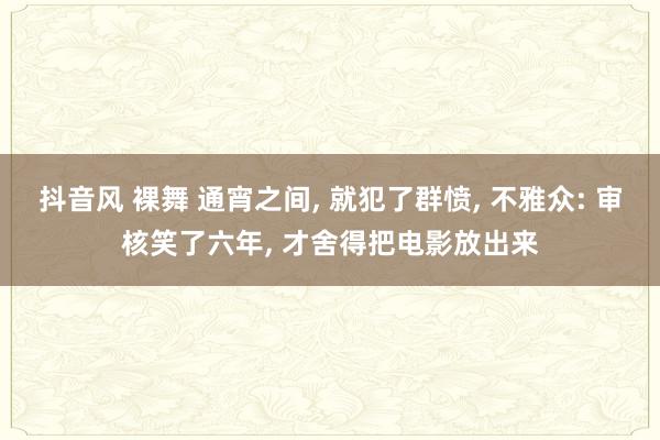 抖音风 裸舞 通宵之间, 就犯了群愤, 不雅众: 审核笑了六年, 才舍得把电影放出来