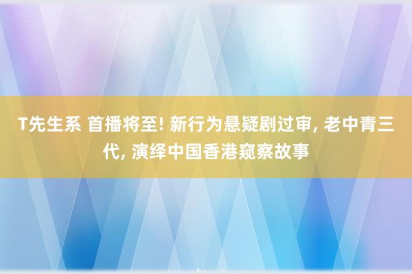 T先生系 首播将至! 新行为悬疑剧过审, 老中青三代, 演绎中国香港窥察故事