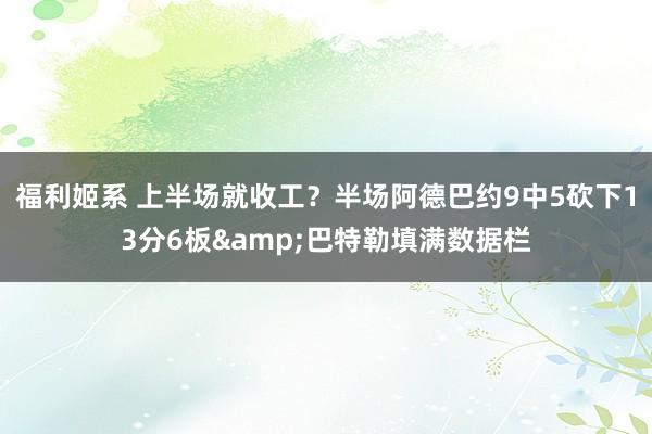 福利姬系 上半场就收工？半场阿德巴约9中5砍下13分6板&巴特勒填满数据栏