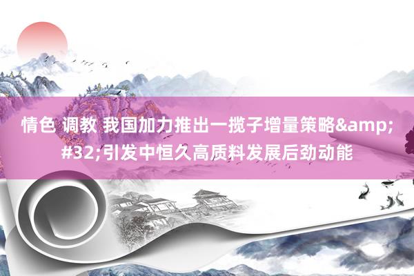 情色 调教 我国加力推出一揽子增量策略&#32;引发中恒久高质料发展后劲动能