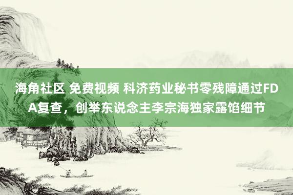 海角社区 免费视频 科济药业秘书零残障通过FDA复查，创举东说念主李宗海独家露馅细节