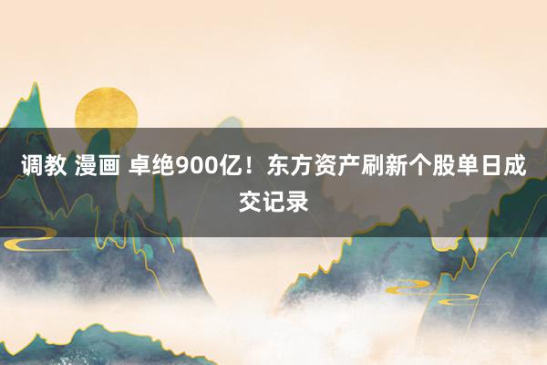 调教 漫画 卓绝900亿！东方资产刷新个股单日成交记录