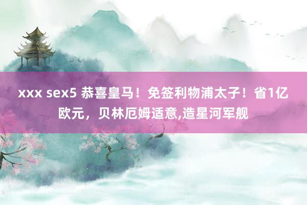 xxx sex5 恭喜皇马！免签利物浦太子！省1亿欧元，贝林厄姆适意,造星河军舰