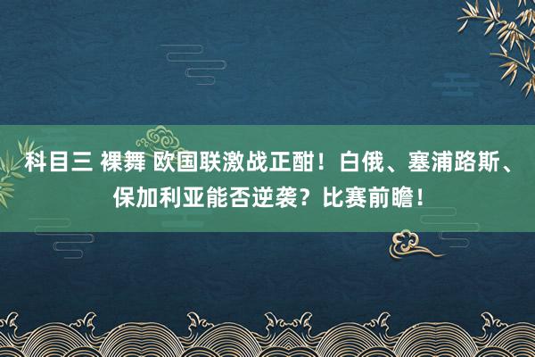 科目三 裸舞 欧国联激战正酣！白俄、塞浦路斯、保加利亚能否逆袭？比赛前瞻！