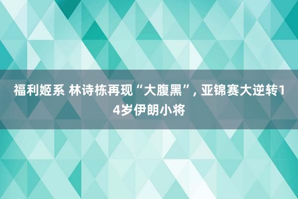 福利姬系 林诗栋再现“大腹黑”, 亚锦赛大逆转14岁伊朗小将