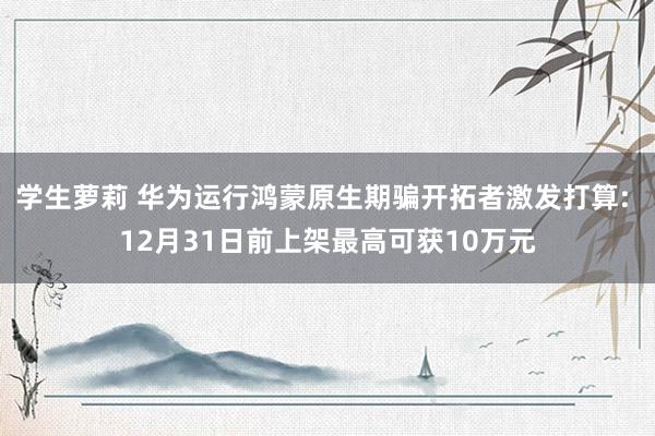 学生萝莉 华为运行鸿蒙原生期骗开拓者激发打算: 12月31日前上架最高可获10万元