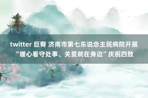 twitter 巨臀 济南市第七东说念主民病院开展“暖心看守处事、关爱就在身边”庆祝四肢