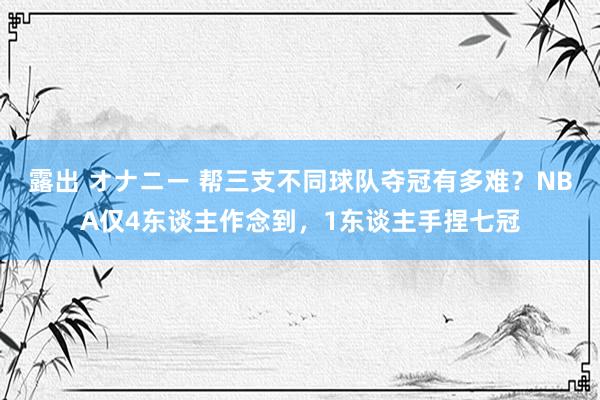 露出 オナニー 帮三支不同球队夺冠有多难？NBA仅4东谈主作念到，1东谈主手捏七冠