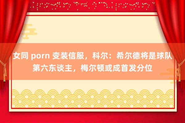 女同 porn 变装信服，科尔：希尔德将是球队第六东谈主，梅尔顿或成首发分位