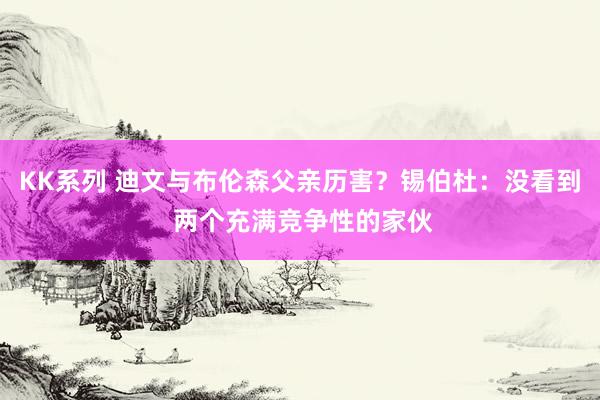 KK系列 迪文与布伦森父亲历害？锡伯杜：没看到 两个充满竞争性的家伙