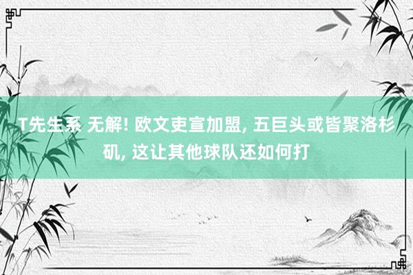 T先生系 无解! 欧文吏宣加盟, 五巨头或皆聚洛杉矶, 这让其他球队还如何打