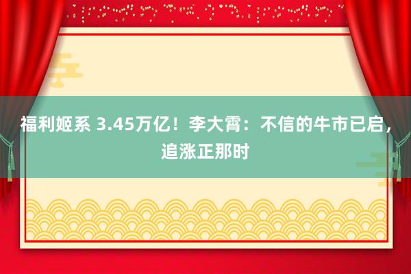 福利姬系 3.45万亿！李大霄：不信的牛市已启，追涨正那时