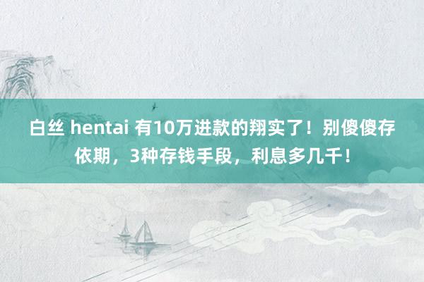 白丝 hentai 有10万进款的翔实了！别傻傻存依期，3种存钱手段，利息多几千！