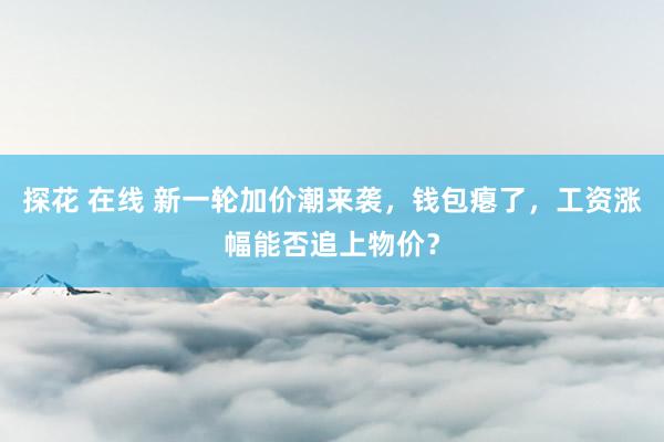 探花 在线 新一轮加价潮来袭，钱包瘪了，工资涨幅能否追上物价？