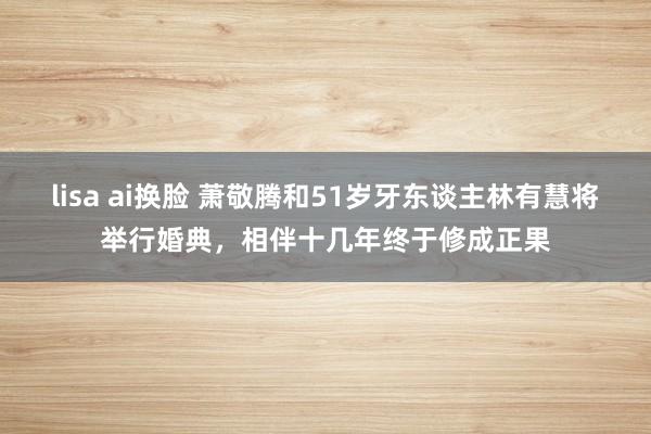 lisa ai换脸 萧敬腾和51岁牙东谈主林有慧将举行婚典，相伴十几年终于修成正果