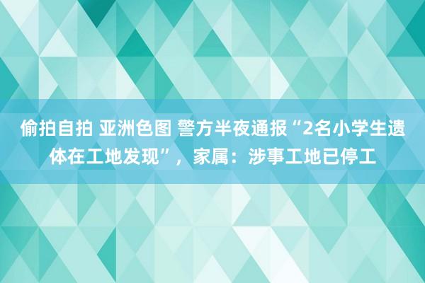 偷拍自拍 亚洲色图 警方半夜通报“2名小学生遗体在工地发现”，家属：涉事工地已停工