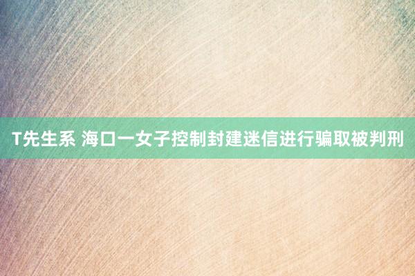 T先生系 海口一女子控制封建迷信进行骗取被判刑