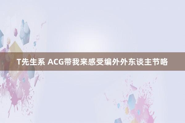 T先生系 ACG带我来感受编外外东谈主节咯