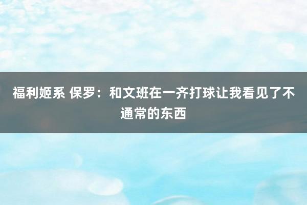 福利姬系 保罗：和文班在一齐打球让我看见了不通常的东西