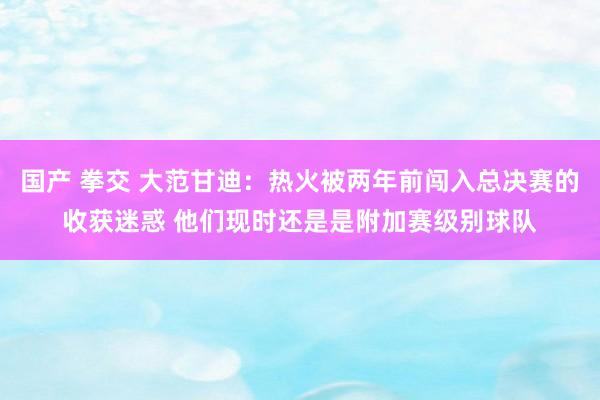 国产 拳交 大范甘迪：热火被两年前闯入总决赛的收获迷惑 他们现时还是是附加赛级别球队