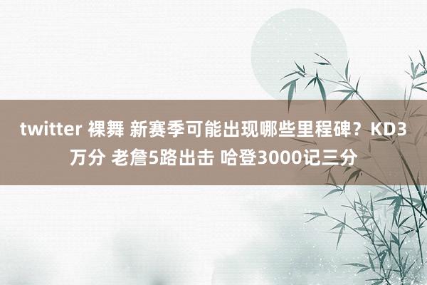 twitter 裸舞 新赛季可能出现哪些里程碑？KD3万分 老詹5路出击 哈登3000记三分