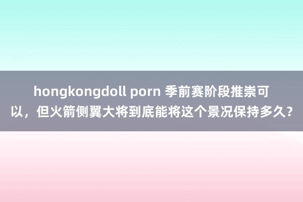 hongkongdoll porn 季前赛阶段推崇可以，但火箭侧翼大将到底能将这个景况保持多久？