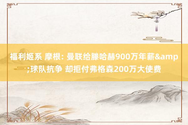 福利姬系 摩根: 曼联给滕哈赫900万年薪&球队抗争 却拒付弗格森200万大使费