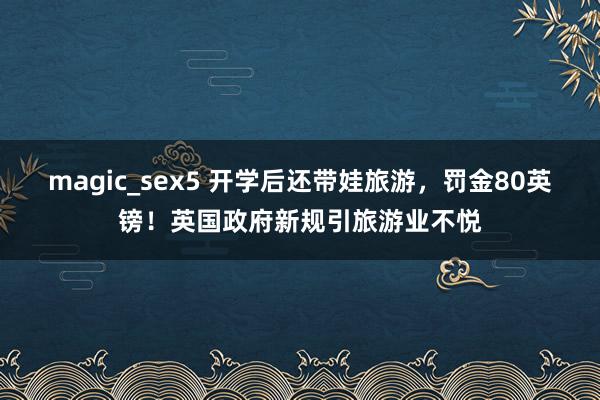 magic_sex5 开学后还带娃旅游，罚金80英镑！英国政府新规引旅游业不悦