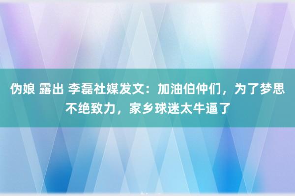 伪娘 露出 李磊社媒发文：加油伯仲们，为了梦思不绝致力，家乡球迷太牛逼了